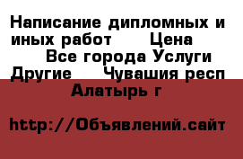 Написание дипломных и иных работ!!! › Цена ­ 10 000 - Все города Услуги » Другие   . Чувашия респ.,Алатырь г.